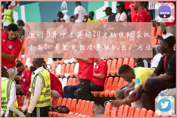 原创 B费冲击英超20次助攻纪录机会高！卡里克激活曼联队长，方法竟如此简单