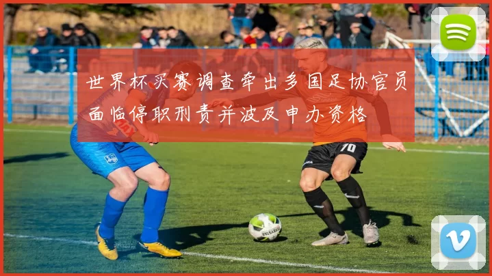 世界杯买赛调查牵出多国足协官员面临停职刑责并波及申办资格