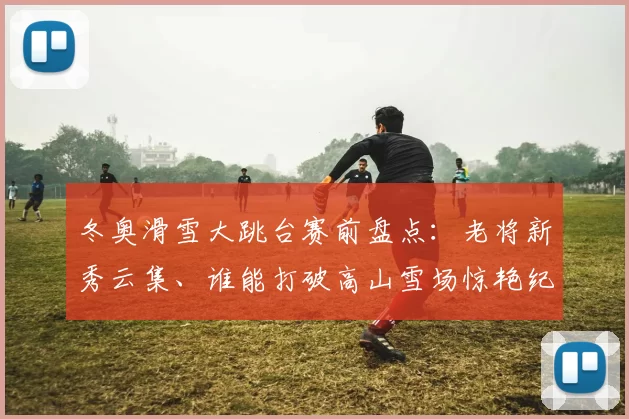 冬奥滑雪大跳台赛前盘点：老将新秀云集、谁能打破高山雪场惊艳纪录