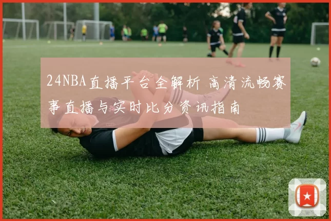 24NBA直播平台全解析 高清流畅赛事直播与实时比分资讯指南