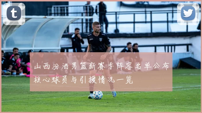 山西汾酒男篮新赛季阵容名单公布核心球员与引援情况一览