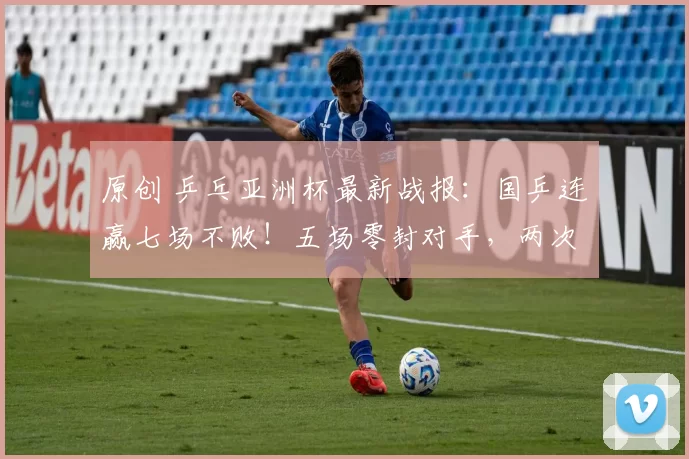 原创 乒乓亚洲杯最新战报：国乒连赢七场不败！五场零封对手，两次遇险情