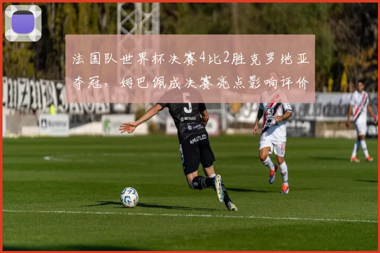 法国队世界杯决赛4比2胜克罗地亚夺冠，姆巴佩成决赛亮点影响评价