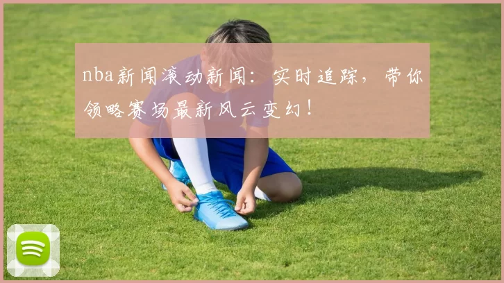 nba新闻滚动新闻:实时追踪,带你领略赛场最新风云变幻!