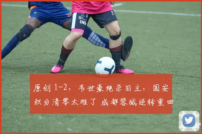 原创 1-2，韦世豪绝杀旧主，国安积分清零太难了 成都蓉城逆转重回榜首