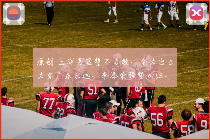 原创 上海男篮誓不言败，全力出击力克广东宏远，李添荣强势回归，央视全程直播