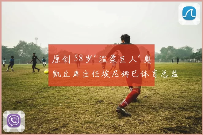 原创 58岁'温柔巨人'奥凯丘库出任埃尼姆巴体育总监
