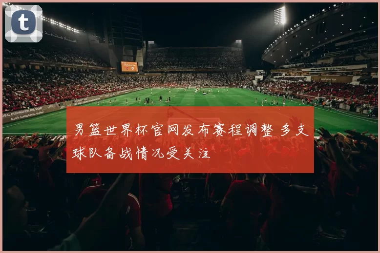 男篮世界杯官网发布赛程调整 多支球队备战情况受关注