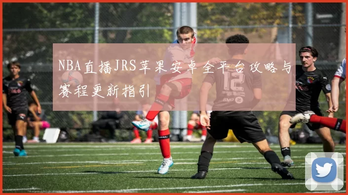 NBA直播JRS苹果安卓全平台攻略与赛程更新指引