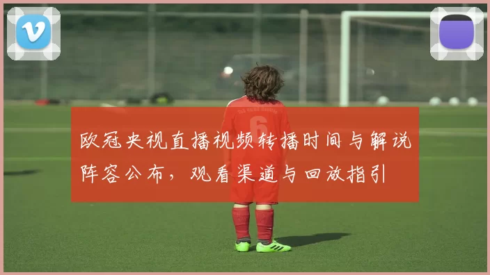 欧冠央视直播视频转播时间与解说阵容公布，观看渠道与回放指引