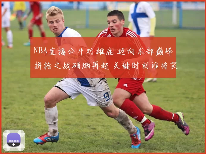 NBA直播公牛对雄鹿 迈向东部巅峰拼抢之战硝烟再起 关键时刻谁将笑到