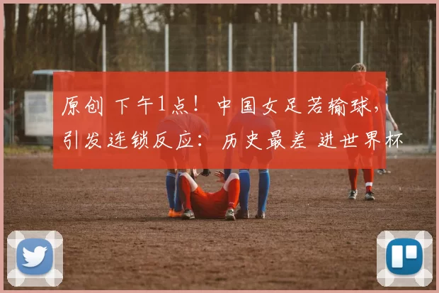 原创 下午1点！中国女足若输球，引发连锁反应：历史最差 进世界杯难了