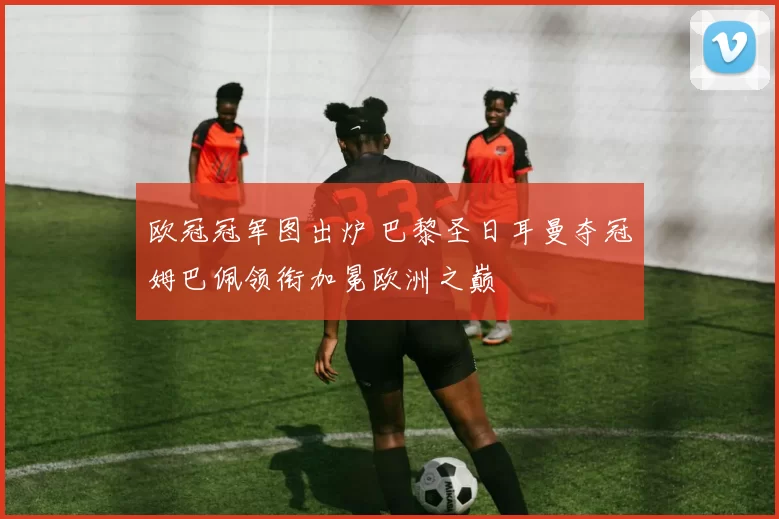 欧冠冠军图出炉 巴黎圣日耳曼夺冠姆巴佩领衔加冕欧洲之巅