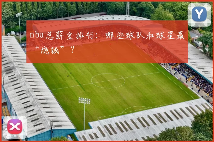 nba总薪金排行：哪些球队和球星最“烧钱”？