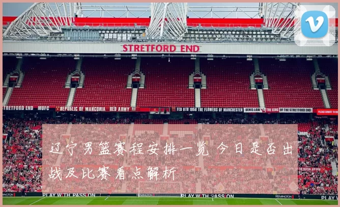 辽宁男篮赛程安排一览 今日是否出战及比赛看点解析