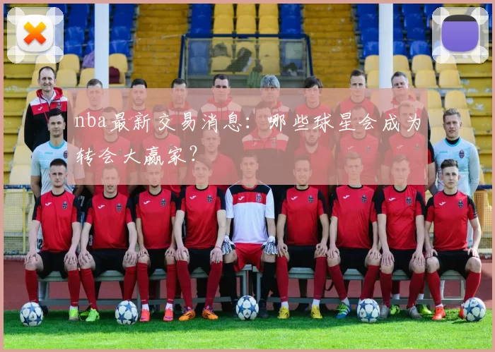 nba最新交易消息：哪些球星会成为转会大赢家？