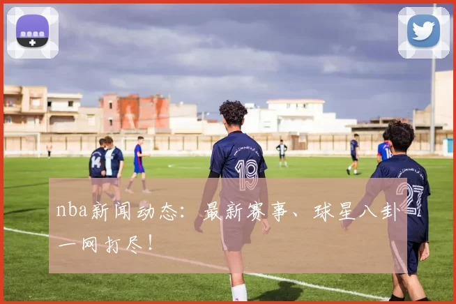 nba新闻动态：最新赛事、球星八卦一网打尽！