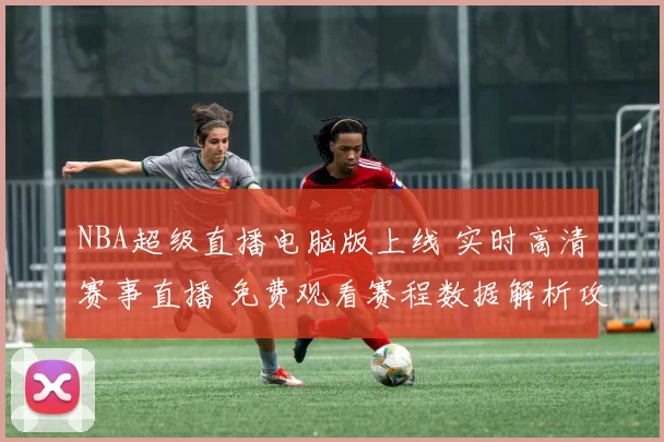 NBA超级直播电脑版上线 实时高清赛事直播 免费观看赛程数据解析攻略