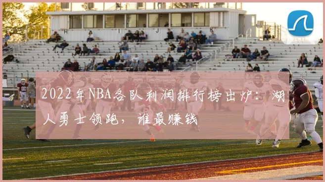 2022年NBA各队利润排行榜出炉:湖人勇士领跑,谁最赚钱