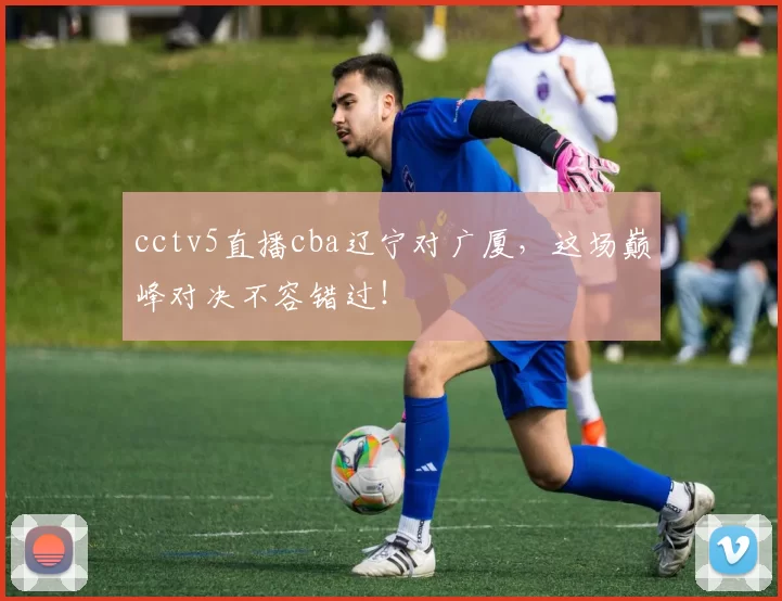 cctv5直播cba辽宁对广厦，这场巅峰对决不容错过！