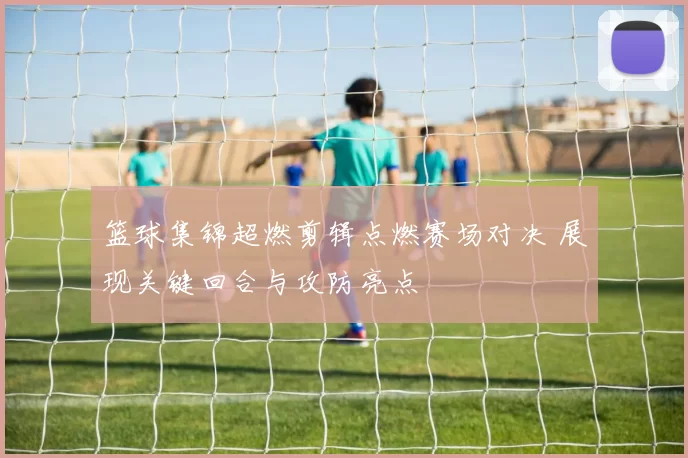 篮球集锦超燃剪辑点燃赛场对决 展现关键回合与攻防亮点