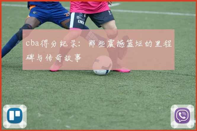 cba得分纪录：那些震撼篮坛的里程碑与传奇故事