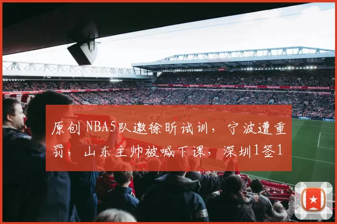 原创 NBA5队邀徐昕试训，宁波遭重罚，山东主帅被喊下课，深圳1签1裁