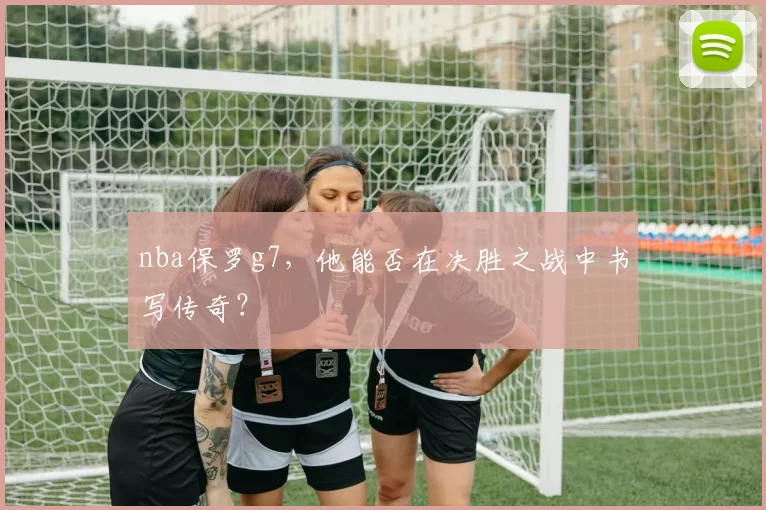nba保罗g7，他能否在决胜之战中书写传奇？