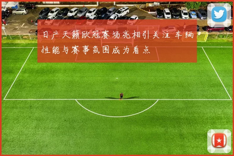 日产天籁欧冠赛场亮相引关注 车辆性能与赛事氛围成为看点