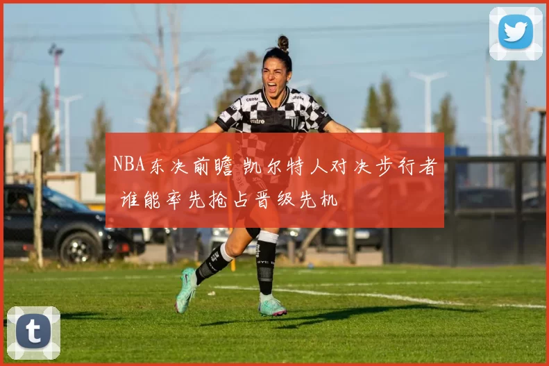 NBA东决前瞻 凯尔特人对决步行者 谁能率先抢占晋级先机