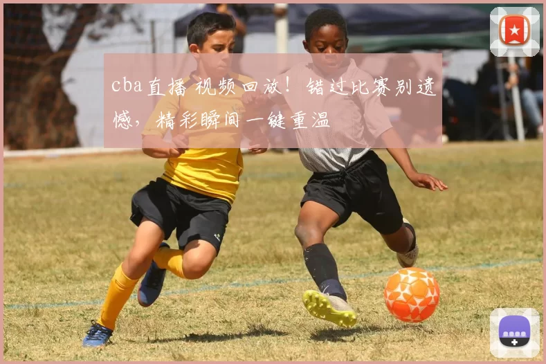 cba直播 视频回放！错过比赛别遗憾，精彩瞬间一键重温