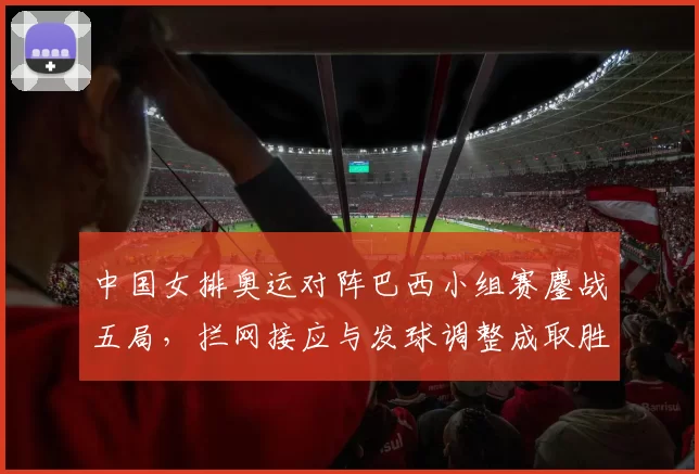 中国女排奥运对阵巴西小组赛鏖战五局，拦网接应与发球调整成取胜关键
