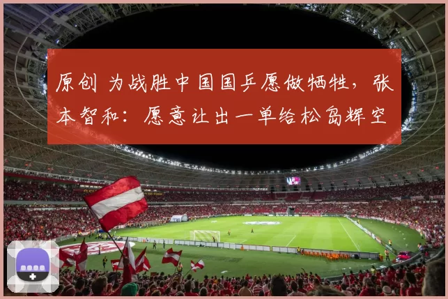 原创 为战胜中国国乒愿做牺牲，张本智和：愿意让出一单给松岛辉空