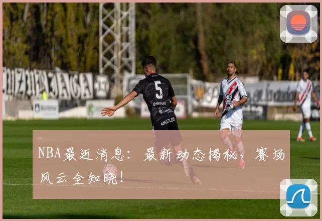 NBA最近消息：最新动态揭秘，赛场风云全知晓！