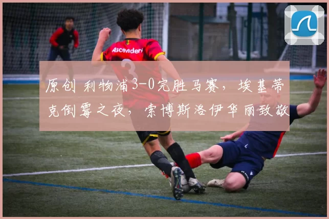 原创 利物浦3-0完胜马赛，埃基蒂克倒霉之夜，索博斯洛伊华丽致敬小罗