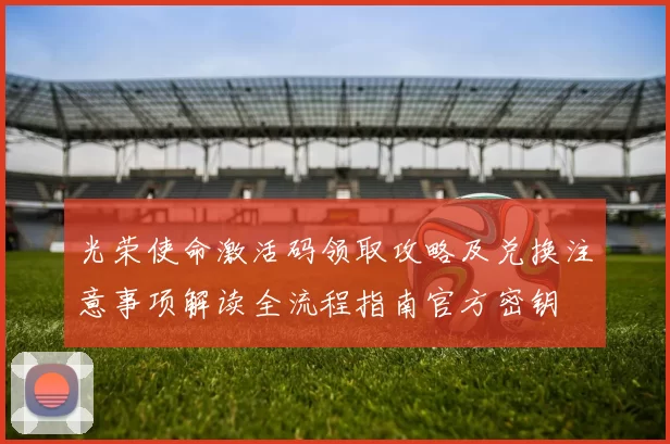 光荣使命激活码领取攻略及兑换注意事项解读全流程指南官方密钥