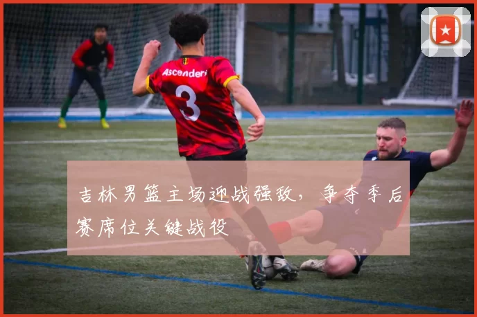 吉林男篮主场迎战强敌，争夺季后赛席位关键战役