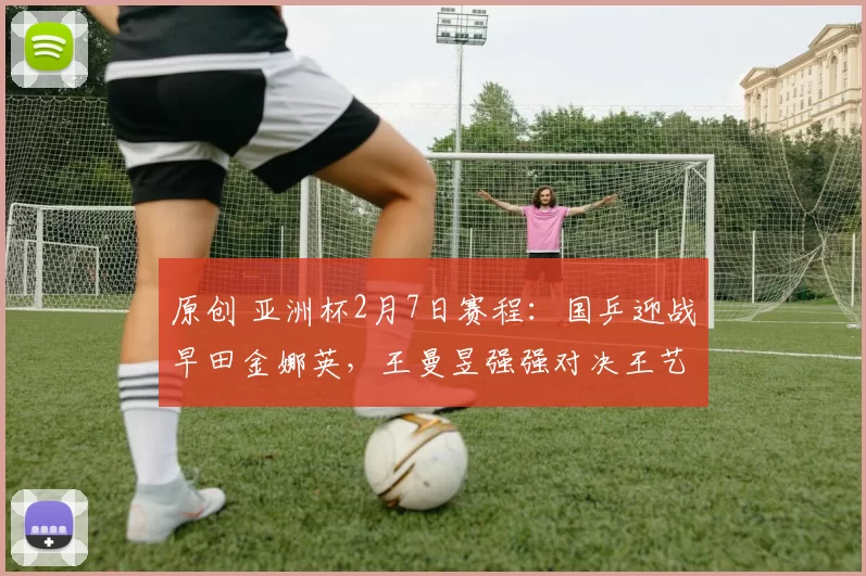 原创 亚洲杯2月7日赛程：国乒迎战早田金娜英，王曼昱强强对决王艺迪