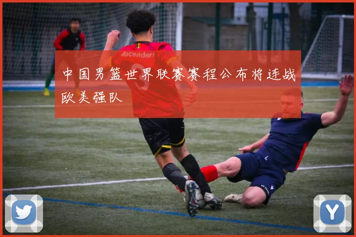 中国男篮世界联赛赛程公布将连战欧美强队