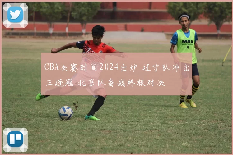 CBA决赛时间2024出炉 辽宁队冲击三连冠 北京队备战终极对决