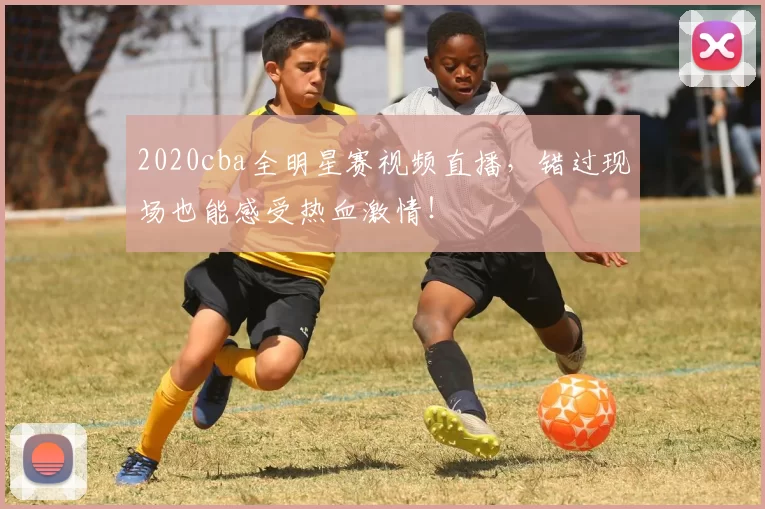 2020cba全明星赛视频直播，错过现场也能感受热血激情！