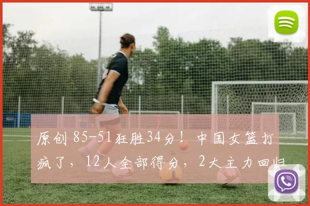 原创 85-51狂胜34分！中国女篮打疯了，12人全部得分，2大主力回归，小组第一，保送世界杯