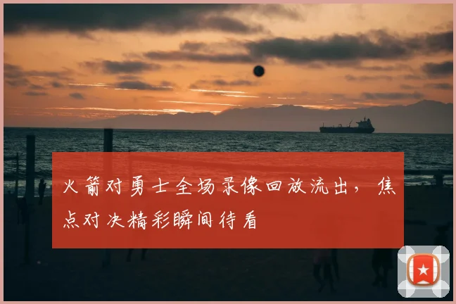 火箭对勇士全场录像回放流出，焦点对决精彩瞬间待看