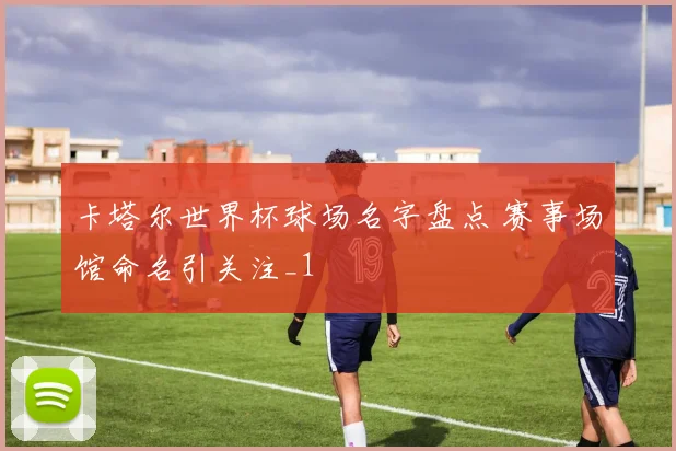 卡塔尔世界杯球场名字盘点 赛事场馆命名引关注_1