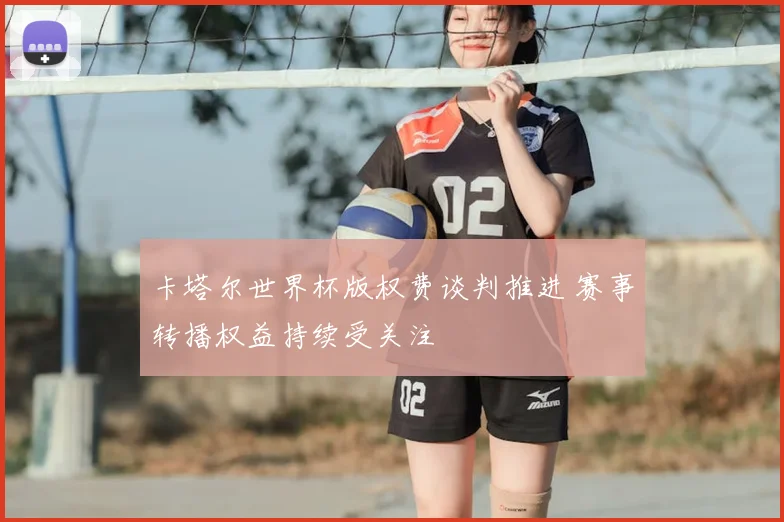 卡塔尔世界杯版权费谈判推进 赛事转播权益持续受关注