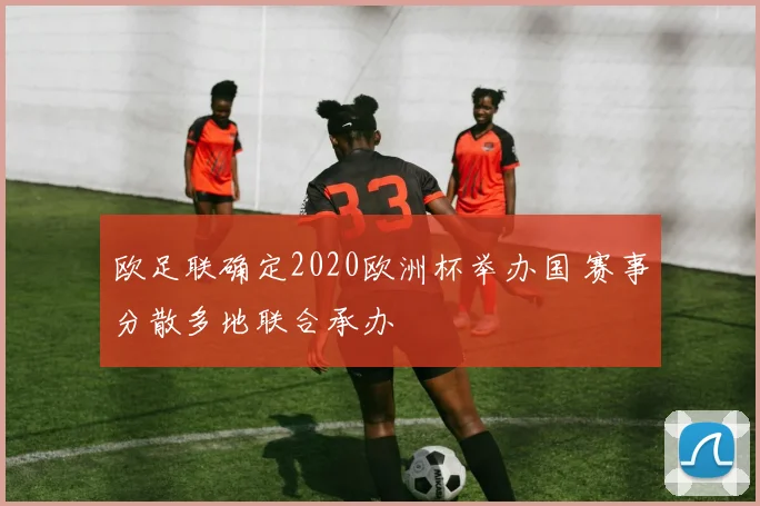 欧足联确定2020欧洲杯举办国 赛事分散多地联合承办