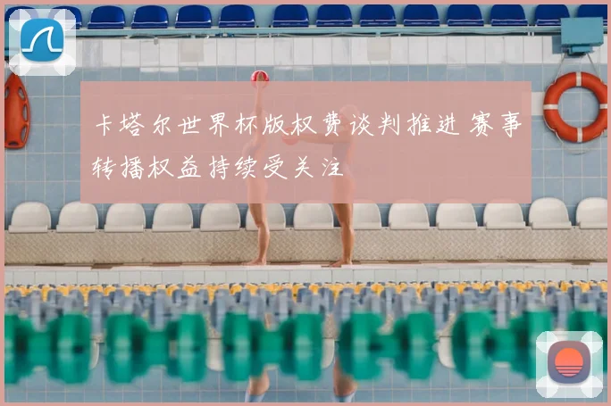 卡塔尔世界杯版权费谈判推进 赛事转播权益持续受关注