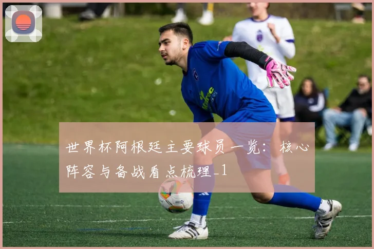 世界杯阿根廷主要球员一览:核心阵容与备战看点梳理_1