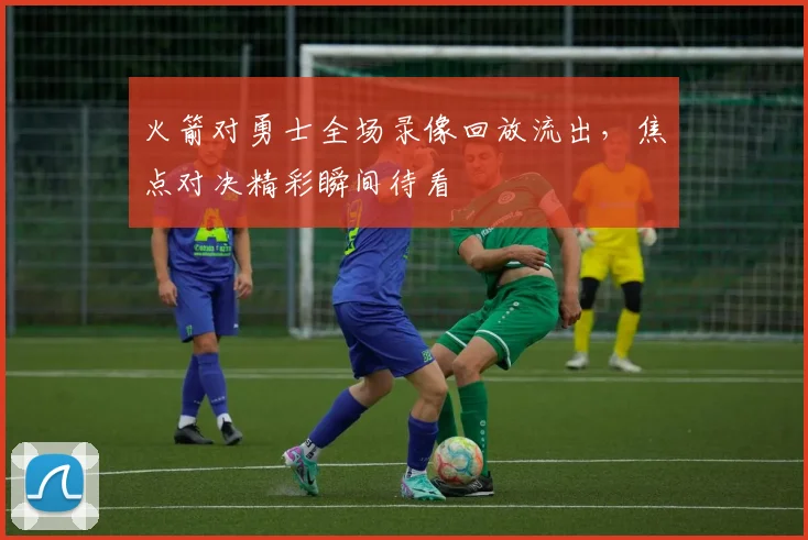 火箭对勇士全场录像回放流出,焦点对决精彩瞬间待看