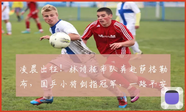凌晨出征!林诗栋率队奔赴萨格勒布,国乒小将剑指冠军,一路平安